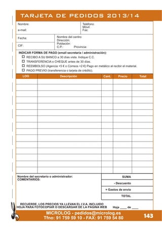 TARJETA DE PEDIDOS 2013/14
143
Hoja ____ de ____
RECUERDE, LOS PRECIOS YA LLEVAN EL I.V.A. INCLUIDO
HOJA PARA FOTOCOPIAR O DESCARGAR DE LA PÁGINA WEB
Nombre del secretario o administrador:
COMENTARIOS:
INDICAR FORMA DE PAGO (email secretaría / administración):
RECIBO A SU BANCO a 30 días vista. Indique C.C.
TRANSFERENCIA o CHEQUE antes de 30 días.
REEMBOLSO (Agencia +5 € o Correos +2 €) Pago en metálico al recibir el material.
PAGO PREVIO (transferencia o tarjeta de crédito).
MICROLOG - pedidos@microlog.es
Tfno: 91 759 59 10 - FAX: 91 759 54 80
Nombre: Teléfono:
Móvil:
e-mail: Fax:
SUMA
- Descuento
+ Gastos de envío
TOTAL
Nombre del centro:
Dirección:
Población:
C.P.: Provincia:CIF:
Fecha:
DescripciónLOG Cant. Precio Total
 
