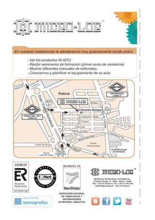 Carril del Conde
Ricardo San Juan
C/Méntrida
C/Benita de Ávila
López de Hoyos
C/CarreteradeCanillas
Gta. Luis
Rosales Junta Municipal
de Hortaleza
López deHoyos
Plaza
José Mª Soler
Policía
Servator
C/Andrés Obispo
C/Alejandro Villegas
C/Pegaso
ArroyodelQuinto
GranVía
Hortaleza
BUS
73
Por M-40
Salida Nº 5
Parque
“Pinar del Rey”
PINAR DEL REY
LÍNEA 8
ESPERANZA
LÍNEA 4
Túnel de
Costa Rica
M - 30
CARREFOUR
Hortaleza
C/Manzanar
IberDidac
ASOCIACIÓN NACIONAL
DE FABRICANTES Y
DISTRIBUIDORES
DE MATERIAL DIDÁCTICO
M I E M B R O D E
MICROLOG TECNOLOGÍA Y SISTEMAS S.L.
C/Andrés Obispo, 37 - 28043 - Madrid - SPAIN
Tfno.: (+34) 91 759 59 10 - Fax: (+34) 91 759 54 80
pedidos@microlog.es - www.microlog.es
En nuestras instalaciones le atenderemos muy gustosamente donde podrá:
- Ver los productos IN-SITU
- Recibir seminarios de formación (previo aviso de asistencia)
- Mostrar diferentes manuales de editoriales.
- Conocernos y planificar el equipamiento de su aula.
 