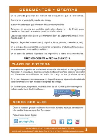 MICROLOG C/ Andrés Obispo 37, 28043 Madrid; Tfno: 91 759 59 10; FAX: 91 759 54 80; pedidos@microlog.es
Normalmente su pedido se envía en el mismo día y lo recibirá al día siguiente por
Agencia 24 h en cualquier destino peninsular. En la contraportada posterior se detallan
las diferentes modalidades de envío sin cargo o sus posibles costes.
En el caso de que momentáneamente no dispusiéramos de algún artículo solicitado,
se lo haríamos saber con indicación del plazo de entrega.
En Madrid capital, los pedidos recibidos antes de las 10:00 h pueden entregarse
incluso en el mismo día (consúltenos).
En la portada posterior se indican los descuentos que le ofrecemos.
Comprar en grupos de 50 resulta más barato.
Busque los asteriscos que conllevan descuentos especiales.
Tenemos en cuenta sus pedidos realizados desde el 1 de Enero para
calcular su descuento acumulado para todo el año natural.
Los precios no suben en Enero y se mantienen del 1 de Septiembre 2013 al 31 de
Agosto de 2014.
Regalos: Según las promociones (bolígrafos, blocs, pósters, calendarios, etc).
En la web puede encontrar las promociones temporales, productos ofertados que
no se encuentran en el catálogo, outlets...
En el caso de cambio legislativo de impuestos la tarifa será modificada.
PRECIOS CON IVA A FECHA 01/09/2013.
REDES SOCIALES
Únase a nuestros grupos sociales de Facebook, Twitter y Youtube para recibir e
intercambiar información sobre Tecnología.
Patrocinador de red Social:
3INDÍQUENOS SU BLOG PARA QUE LE PODAMOS SEGUIR
DESCUENTOS Y OFERTAS
PLAZO DE ENTREGA
 