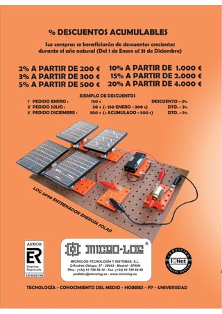 % DESCUENTOS ACUMULABLES
Sus compras se beneficiarán de descuentos crecientes
durante el año natural (Del 1 de Enero al 31 de Diciembre)
2% A PARTIR DE 200 €
3% A PARTIR DE 300 €
5% A PARTIR DE 500 €
MICROLOG TECNOLOGÍA Y SISTEMAS, S.L.
C/Andrés Obispo, 37 - 28043 - Madrid - SPAIN
Tfno.: (+34) 91 759 59 10 - Fax: (+34) 91 759 54 80
pedidos@microlog.es - www.microlog.es
10% A PARTIR DE 1.000 €
15% A PARTIR DE 2.000 €
20% A PARTIR DE 4.000 €
TECNOLOGÍA - CONOCIMIENTO DEL MEDIO - HOBBIES - FP - UNIVERSIDAD
T
EJEMPLO DE DESCUENTOS
1O
PEDIDO ENERO : 150 € DESCUENTO = 0%
2O
PEDIDO JULIO : 50 € (+ 150 ENERO = 200 €) DTO. = 2%
3O
PEDIDO DICIEMBRE : 300 € (+ ACUMULADO = 500 €) DTO. = 5%
LOG 5090 ENTRENADOR ENERGÍA SOLAR
ER-0629/1/98
 