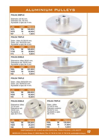 MICROLOG C/ Andrés Obispo 37, 28043 Madrid; Tfno: 91 759 59 10; FAX: 91 759 54 80; pedidos@microlog.es
POLEA TRIPLE
Diám. útiles
31/16/10 mm.
Diámetro exterior
35/20/12 mm.
Ajustable a ejes
de 4 mm.
POLEA DOBLE
Diámetros útiles
31/16 mm.
Diámetros ext.
35/20 mm.
Ajustable a
ejes de 4 mm.
POLEA TRIPLE
Diám. útiles 56/42/29 mm.
Diám. ext. 60/45/33 mm.
Ajustable a ejes de 4 mm.
POLEA DOBLE
Diámetros útiles 56/43 mm.
Diámetros ext. 60/45 mm.
Ajustable a ejes de 4 mm.
POLEA TRIPLE
Diám. útiles 41/30/16 mm.
Diám. ext. 45/33/20 mm.
Ajustable a ejes de 4 mm.
POLEA SIMPLE
Diámetro útil 45 mm.
Diámetro ext. 50 mm.
Ajustable a ejes de 4 mm.
17DISPONEMOS DE LLAVE ALLEN ESPECIAL PARA POLEAS. LOG 6837P
ALUMINIUM PULLEYS
LOG CANT. PRECIO
167L 50 185,00 €
167X 10 44,40 €
167 1 7,40 €
LOG CANT. PRECIO
173L 50 165,00 €
173X 10 39,60 €
173 1 6,60 €
LOG CANT. PRECIO
182L 50 221,00 €
182X 10 53,00 €
182 1 8,84 €
LOG CANT. PRECIO
183L 50 260,00 €
183X 10 62,40 €
183 1 10,40 €
LOG CANT. PRECIO
192L 50 105,00 €
192X 10 25,20 €
192 1 4,26 €
LOG CANT. PRECIO
193L 50 132,50 €
193X 10 31,80 €
193 1 5,30 €
 
