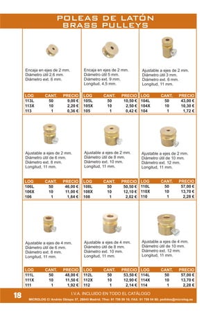 I.V.A. INCLUIDO EN TODO EL CATÁLOGO
MICROLOG C/ Andrés Obispo 37, 28043 Madrid; Tfno: 91 759 59 10; FAX: 91 759 54 80; pedidos@microlog.es
18
Encaja en ejes de 2 mm.
Diámetro útil 5 mm.
Diámetro ext. 9 mm.
Longitud, 4,5 mm.
Ajustable a ejes de 2 mm.
Diámetro útil 3 mm.
Diámetro ext. 6 mm.
Longitud, 11 mm.
Encaja en ejes de 2 mm.
Diámetro útil 2,6 mm.
Diámetro ext. 6 mm.
Ajustable a ejes de 2 mm.
Diámetro útil de 6 mm.
Diámetro ext. 8 mm.
Longitud, 11 mm.
Ajustable a ejes de 2 mm.
Diámetro útil de 8 mm.
Diámetro ext. 10 mm.
Longitud, 11 mm.
Ajustable a ejes de 2 mm.
Diámetro útil de 10 mm.
Diámetro ext. 12 mm.
Longitud, 11 mm.
Ajustable a ejes de 4 mm.
Diámetro útil de 8 mm.
Diámetro ext. 10 mm.
Longitud, 11 mm.
Ajustable a ejes de 4 mm.
Diámetro útil de 10 mm.
Diámetro ext. 12 mm.
Longitud, 11 mm.
Ajustable a ejes de 4 mm.
Diámetro útil de 6 mm.
Diámetro ext. 8 mm.
Longitud, 11 mm.
POLEAS DE LATÓN
BRASS PULLEYS
LOG CANT. PRECIO
113L 50 9,00 €
113X 10 2,20 €
113 1 0,36 €
LOG CANT. PRECIO
105L 50 10,50 €
105X 10 2,50 €
105 1 0,42 €
LOG CANT. PRECIO
104L 50 43,00 €
104X 10 10,30 €
104 1 1,72 €
LOG CANT. PRECIO
106L 50 46,00 €
106X 10 11,00 €
106 1 1,84 €
LOG CANT. PRECIO
108L 50 50,50 €
108X 10 12,10 €
108 1 2,02 €
LOG CANT. PRECIO
110L 50 57,00 €
110X 10 13,70 €
110 1 2,28 €
LOG CANT. PRECIO
111L 50 48,00 €
111X 10 11,50 €
111 1 1,92 €
LOG CANT. PRECIO
112L 50 53,50 €
112X 10 12,90 €
112 1 2,14 €
LOG CANT. PRECIO
114L 50 57,00 €
114X 10 13,70 €
114 1 2,28 €
 