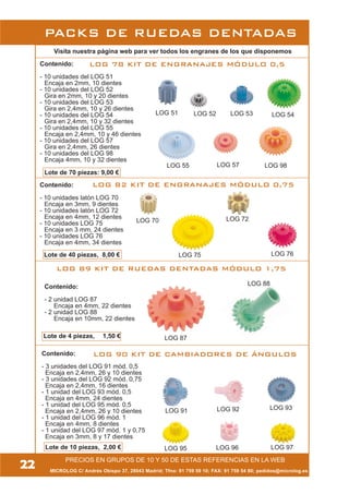 22
Visita nuestra página web para ver todos los engranes de los que disponemos
MICROLOG C/ Andrés Obispo 37, 28043 Madrid; Tfno: 91 759 59 10; FAX: 91 759 54 80; pedidos@microlog.es
LOG 78 KIT DE ENGRANAJES MÓDULO 0,5
LOG 82 KIT DE ENGRANAJES MÓDULO 0,75
LOG 89 KIT DE RUEDAS DENTADAS MÓDULO 1,75
Contenido:
- 10 unidades latón LOG 70
Encaja en 3mm, 9 dientes
- 10 unidades latón LOG 72
Encaja en 4mm, 12 dientes
- 10 unidades LOG 75
Encaja en 3 mm, 24 dientes
- 10 unidades LOG 76
Encaja en 4mm, 34 dientes
Lote de 40 piezas, 8,00 €
Contenido:
- 2 unidad LOG 87
Encaja en 4mm, 22 dientes
- 2 unidad LOG 88
Encaja en 10mm, 22 dientes
Lote de 4 piezas, 1,50 €
Contenido:
- 3 unidades del LOG 91 mód. 0,5
Encaja en 2,4mm, 26 y 10 dientes
- 3 unidades del LOG 92 mód. 0,75
Encaja en 2,4mm, 16 dientes
- 1 unidad del LOG 93 mód. 0,5
Encaja en 4mm, 24 dientes
- 1 unidad del LOG 95 mód. 0,5
Encaja en 2,4mm, 26 y 10 dientes
- 1 unidad del LOG 96 mód. 1
Encaja en 4mm, 8 dientes
- 1 unidad del LOG 97 mód. 1 y 0,75
Encaja en 3mm, 8 y 17 dientes
Contenido:
- 10 unidades del LOG 51
Encaja en 2mm, 10 dientes
- 10 unidades del LOG 52
Gira en 2mm, 10 y 20 dientes
- 10 unidades del LOG 53
Gira en 2,4mm, 10 y 26 dientes
- 10 unidades del LOG 54
Gira en 2,4mm, 10 y 32 dientes
- 10 unidades del LOG 55
Encaja en 2,4mm, 10 y 46 dientes
- 10 unidades del LOG 57
Gira en 2,4mm, 26 dientes
- 10 unidades del LOG 98
Encaja 4mm, 10 y 32 dientes
Lote de 70 piezas: 9,00 €
LOG 90 KIT DE CAMBIADORES DE ÁNGULOS
LOG 91 LOG 92 LOG 93
LOG 95 LOG 96 LOG 97
PRECIOS EN GRUPOS DE 10 Y 50 DE ESTAS REFERENCIAS EN LA WEB
LOG 51 LOG 52 LOG 53 LOG 54
LOG 55 LOG 57 LOG 98
LOG 70 LOG 72
LOG 75 LOG 76
LOG 87
LOG 88
PACKS DE RUEDAS DENTADAS
Lote de 10 piezas, 2,00 €
 