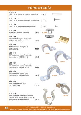 LOG 471B
Caja 1 kg de clavos sin cabeza, 18 mm / nail 9,50 €
LOG 473B
Caja 1 kg de tachuela pavonada, 10 mm/ nail 12,72 €
LOG 475B
Caja 1 kg de clavitos semilla 8 mm / nail 13,15 €
LOG 498X
Bolsa de 10 Cierres / fastener 5,95 €
LOG 455X
Bolsa de 10 Bisagras marquetería
25,4x15 mm / hinge. 3,10 €
LOG 490X
10 Abrazaderas para pila R6
Battery clamp. 1,50 €
LOG 491X
10 Abrazaderas motor / motor clip.
(para motores LOG 00 y 01) 2,34 €
LOG 492X
10 Abrazaderas motor / motor clip.
(para motores LOG 02, 05 y 07) 3,00 €
LOG 493X
10 Abrazaderas dobles motor
(para motores LOG 02,05,07) 2,82 €
LOG 495X
10 Abrazadera tubo 9-15
(LIQUIDACIÓN) 1,77 €
LOG 497X
10 Abrazadera de motores universal
(para motores LOG 00,02,05 y gancho
para paneles de herramientas) 2,85 €
LOG 491
LOG 493
LOG 497
LOG 495
LOG 492
LOG 455
LOG 498
MICROLOG C/ Andrés Obispo 37, 28043 Madrid; Tfno: 91 759 59 10; FAX: 91 759 54 80; pedidos@microlog.es
FERRETERÍA
28 LOS PRECIOS SE MANTIENEN HASTA EL DÍA 31 DE AGOSTOI.V.A. INCLUIDO EN TODO EL CATÁLOGO
 