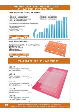 TAMBIÉN PODEMOS SERVIR OTROS TAMAÑOS QUE NECESITE
MICROLOG C/ Andrés Obispo 37, 28043 Madrid; Tfno: 91 759 59 10; FAX: 91 759 54 80; pedidos@microlog.es
4cm
6 cmBase Minikit PLÁSTICO
Compatible con perfiles de aluminio y táblex.
Tamaño 4x6 cm
Agujeros de 4 mm Ø
Espesor 3 mm
Separación 15 mm
LOG 311
Placa rectangular transparente,
120 x 1 x 240 mm. 1,35 €
LOG 312
Placa rectangular transparente,
120 x 2 x 240 mm. 1,50 €
LOG 313
Placa rectangular transparente,
120 x 3 x 240 mm. 1,88 €
LOG 315
Placa cuadrada transparente,
150x2x150 mm. 1,10 €
LOG 336
FOAM Rojo, ligero, para cortar
con cutter 200x3x300 mm.
1,99 €
32
Pack mecano de 14 Tiras de plástico
- 2 tiras de 11 perforaciones - 3 tiras de 9 perforaciones
- 3 tiras de 7 perforaciones - 2 tiras de 5 perforaciones
- 1 tira de 5 curva perforaciones - 2 tiras de 3 perforaciones
- 1 tira de 2 perforaciones
Compatibles con perfiles de aluminio y táblex.
Diámetro perforación: M4
Distancia entre
perforaciones: 15 mm
Grosor: 2,5 mm
PLACAS DE PLÁSTICO
LOG CANT. PRECIO
289 1 juego 2,89 €
LOG CANT. PRECIO
389X 10 2,16 €
PERFILES DE PLÁSTICO
PLASTIC PROFILES
 