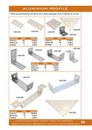 ALUMINIUM PROFILE
Todas las perforaciones son de 4,2 mm y están separadas 15 mm. Espesor de 1,5 mm.
LOG 259
LOG 258
LOG 263
LOG 261
LOG 262
LOG 252
MICROLOG C/ Andrés Obispo 37, 28043 Madrid; Tfno: 91 759 59 10; FAX: 91 759 54 80; pedidos@microlog.es
33LOS MÓDULOS DE ALUMINIO, PLÁSTICO Y TÁBLEX SON COMPATIBLES
LOG 254
LOG 260
LOG 256
LOG 255
IGUALES CANT. PRECIO
Caja (L) 50 16,00 €
Bolsa (X) 10 3,90 €
Sueltas 1 0,64 €
LOG 251
LOG 257
LOG 253
IGUALES CANT. PRECIO
Caja (L) 50 27,00 €
Bolsa (X) 10 6,50 €
Sueltas 1 1,08 €
IGUALES CANT. PRECIO
Caja (L) 50 32,50 €
Bolsa (X) 10 7,80 €
Sueltas 1 1,30 €
(Iguales) CANT. PRECIO
Caja (L) 50 39,00 €
Bolsa (X) 10 9,30 €
Sueltas 1 1,56 €
 