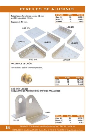 MICROLOG C/ Andrés Obispo 37, 28043 Madrid; Tfno: 91 759 59 10; FAX: 91 759 54 80; pedidos@microlog.es
PEDIDOS POR E-MAIL: pedidos@microlog.es Y FAX 91 759 54 80
34
PASAMUROS DE LATÓN
Para ajustar a ejes de 4 mm con precisión.
Todas las perforaciones son de 4,2 mm
y están separadas 15 mm.
Espesor de 1,5 mm.
PERFILES DE ALUMINIO
LOG 270
LOG 271
LOG 272LOG 273
LOG 275
LOG 277
LOG 279
LOG 228
LOG 229
LOG 228 Y LOG 229
ESCUADRAS DE ALUMINIO CON ORIFICIOS PASAMUROS
IGUALES CANT. PRECIO
Caja (L) 50 85,00 €
Bolsa (X) 10 20,40 €
Sueltas 1 3,40 €
LOG CANT. PRECIO
226L 50 75,00 €
226X 10 18,00 €
226 1 3,00 €
IGUALES CANT. PRECIO
Caja (L) 50 82,50 €
Bolsa (X) 10 19,80 €
Sueltas 1 3,30 €
 