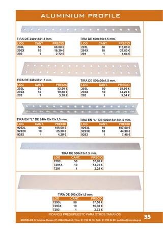 35
TIRA DE 240x15x1,5 mm. TIRA DE 500x15x1,5 mm.
TIRA DE 240x30x1,5 mm. TIRA DE 500x30x1,5 mm.
TIRA EN "L" DE 240x15x15x1,5 mm. TIRA EN "L" DE 500x15x15x1,5 mm.
PÍDANOS PRESUPUESTO PARA OTROS TAMAÑOS
MICROLOG C/ Andrés Obispo 37, 28043 Madrid; Tfno: 91 759 59 10; FAX: 91 759 54 80; pedidos@microlog.es
ALUMINIUM PROFILE
LOG CANT. PRECIO
290L 50 68,00 €
290X 10 16,30 €
290 1 2,72 €
TIRA DE 500x15x1,5 mm.
TIRA DE 500x30x1,5 mm.
LOG CANT. PRECIO
7293L 50 67,50 €
7293X 10 16,30 €
7293 1 2,72 €
LOG CANT. PRECIO
291L 50 116,00 €
291X 10 27,80 €
291 1 4,64 €
LOG CANT. PRECIO
292L 50 82,50 €
292X 10 19,80 €
292 1 3,30 €
LOG CANT. PRECIO
293L 50 138,50 €
293X 10 33,20 €
293 1 5,54 €
LOG CANT. PRECIO
9292L 50 105,00 €
9292X 10 25,20 €
9292 1 4,20 €
LOG CANT. PRECIO
9293L 50 187,00 €
9293X 10 44,90 €
9293 1 7,48 €
LOG CANT. PRECIO
7291L 50 57,00 €
7291X 10 13,70 €
7291 1 2,28 €
 