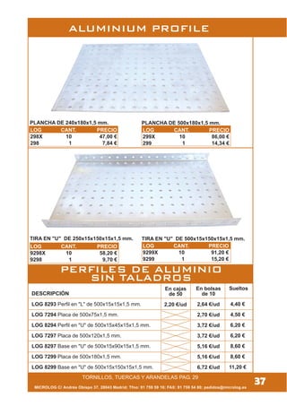 MICROLOG C/ Andrés Obispo 37, 28043 Madrid; Tfno: 91 759 59 10; FAX: 91 759 54 80; pedidos@microlog.es
DESCRIPCIÓN
LOG 8293 Perfil en "L" de 500x15x15x1,5 mm.
LOG 7294 Placa de 500x75x1,5 mm.
LOG 8294 Perfil en "U" de 500x15x45x15x1,5 mm.
LOG 7297 Placa de 500x120x1,5 mm.
LOG 8297 Base en "U" de 500x15x90x15x1,5 mm.
LOG 7299 Placa de 500x180x1,5 mm.
LOG 8299 Base en "U" de 500x15x150x15x1,5 mm.
En bolsas
de 10
2,64 €/ud
2,70 €/ud
3,72 €/ud
3,72 €/ud
5,16 €/ud
5,16 €/ud
6,72 €/ud
Sueltos
4,40 €
4,50 €
6,20 €
6,20 €
8,60 €
8,60 €
11,20 €
37TORNILLOS, TUERCAS Y ARANDELAS PAG. 29
ALUMINIUM PROFILE
PERFILES DE ALUMINIO
SIN TALADROS
PLANCHA DE 240x180x1,5 mm. PLANCHA DE 500x180x1,5 mm.
TIRA EN "U" DE 250x15x150x15x1,5 mm. TIRA EN "U" DE 500x15x150x15x1,5 mm.
En cajas
de 50
2,20 €/ud
LOG CANT. PRECIO
298X 10 47,00 €
298 1 7,84 €
LOG CANT. PRECIO
299X 10 86,00 €
299 1 14,34 €
LOG CANT. PRECIO
9298X 10 58,20 €
9298 1 9,70 €
LOG CANT. PRECIO
9299X 10 91,20 €
9299 1 15,20 €
 