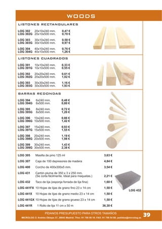 MICROLOG C/ Andrés Obispo 37, 28043 Madrid; Tfno: 91 759 59 10; FAX: 91 759 54 80; pedidos@microlog.es
39
BARRAS REDONDAS
LOG 394 6x240 mm. 0,48 €
LOG 394G 6x500 mm. 0,80 €
LOG 395 8x240 mm. 0,72 €
LOG 395G 8x500 mm. 1,20 €
LOG 396 10x240 mm. 0,86 €
LOG 396G 10x500 mm. 1,42 €
LOG 397 15x240 mm. 0,93 €
LOG 397G 15x500 mm. 1,55 €
LOG 398 20x240 mm. 1,19 €
LOG 398G 20x500 mm. 1,98 €
LOG 399 30x240 mm. 1,43 €
LOG 399G 30x500 mm. 2,38 €
LOG 305 Masilla de pino 125 ml 3,63 €
LOG 307 Caja de 100 depresores de madera 4,84 €
LOG 400 Corcho de 400x300x5 mm. 3,54 €
LOG 431 Cartón pluma de 350 x 3 x 250 mm.
(Se corta fácilmente. Ideal para maquetas.) 2,21 €
LOG 432 Taco de lija (esponja forrada de lija fina) 1,60 €
LOG 441FX 10 Hojas de lijas de grano fino 23 x 14 cm 1,50 €
LOG 441X 10 Hojas de lijas de grano medio 23 x 14 cm 1,50 €
LOG 441GX 10 Hojas de lijas de grano grueso 23 x 14 cm 1,50 €
LOG 441R 1 Rollo de lija 11 cm x 50 m 36,30 €
PÍDANOS PRESUPUESTO PARA OTROS TAMAÑOS
WOODS
LISTONES RECTANGULARES
LOG 302 20x10x240 mm. 0,47 €
LOG 302G 20x10x500 mm. 0,78 €
LOG 303 30x10x240 mm. 0,58 €
LOG 303G 30x10x500 mm. 0,97 €
LOG 304 40x10x240 mm. 0,76 €
LOG 304G 40x10x500 mm. 1,26 €
LISTONES CUADRADOS
LOG 391 10x10x240 mm. 0,33 €
LOG 391G 10x10x500 mm. 0,55 €
LOG 392 20x20x240 mm. 0,61 €
LOG 392G 20x20x500 mm. 1,02 €
LOG 393 30x30x240 mm. 1,16 €
LOG 393G 30x30x500 mm. 1,93 €
LOG 432
 
