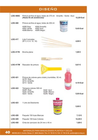 40
MATERIALES PARA MANUALIDADES PLÁSTICA Y CICLOS
DISEÑO
MICROLOG C/ Andrés Obispo 37, 28043 Madrid; Tfno: 91 759 59 10; FAX: 91 759 54 80; pedidos@microlog.es
LOG 408G Pintura acrílica al agua, botes de 375 ml: Amarillo - Verde - Azul.
(Hasta fin de existencias) 12,20 €/ud
LOG 408 Pintura acrílica al agua, botes de 250 ml
408R Rojo 408A Amarillo
408V Verde 408Z Azul 9,45 €/ud
408B Blanco 408N Negro
LOG 417 Lote 5 pinceles
(Nº 2, 4, 8, 12, 16) 4,00 €
LOG 417B Brocha plana 1,00 €
LOG 417M Rascador de pintura 0,61 €
LOG 421 Pintura de colores para cristal y bombillas, 50 ml.
421R Rojo
421A Amarillo
421V Verde 4,10 €/ud
LOG 422 Témpera colores 500 ml
422R Rojo 422Z Azul
422A Amarillo 422B Blanco
422V Verde 422N Negro 5,95 €/ud
LOG 423 1 Litro de Disolvente
5,80 €
LOG 428 Paquete 100 tizas Blancas 7,12 €
LOG 429 Paquete 100 tizas Colores 12,20 €
LOG 450 Cinta de carrocero de 24 mm x 45 m 1,80 €
 