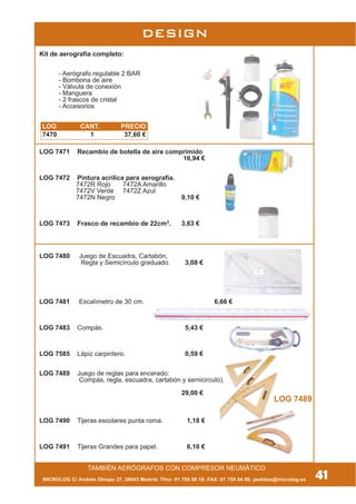 DESIGN
TAMBIÉN AERÓGRAFOS CON COMPRESOR NEUMÁTICO
Kit de aerografía completo:
- Aerógrafo regulable 2 BAR
- Bombona de aire
- Válvula de conexión
- Manguera
- 2 frascos de cristal
- Accesorios
LOG 7471 Recambio de botella de aire comprimido
16,94 €
LOG 7472 Pintura acrílica para aerografía.
7472R Rojo 7472A Amarillo
7472V Verde 7472Z Azul
7472N Negro 9,10 €
LOG 7473 Frasco de recambio de 22cm3
. 3,63 €
LOG 7480 Juego de Escuadra, Cartabón,
Regla y Semicírculo graduado. 3,08 €
LOG 7481 Escalímetro de 30 cm. 6,66 €
LOG 7483 Compás. 5,43 €
LOG 7585 Lápiz carpintero. 0,59 €
LOG 7489 Juego de reglas para encerado:
Compás, regla, escuadra, cartabón y semicirculo).
29,00 €
LOG 7490 Tijeras escolares punta roma. 1,18 €
LOG 7491 Tijeras Grandes para papel. 6,10 €
LOG 7489
41MICROLOG C/ Andrés Obispo 37, 28043 Madrid; Tfno: 91 759 59 10; FAX: 91 759 54 80; pedidos@microlog.es
LOG CANT. PRECIO
7470 1 37,60 €
 