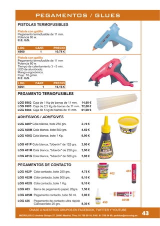 PEGAMENTOS / GLUES
CARGAS TERMOFUSIBLES
MICROLOG C/ Andrés Obispo 37, 28043 Madrid; Tfno: 91 759 59 10; FAX: 91 759 54 80; pedidos@microlog.es
PISTOLAS TERMOFUSIBLES
Pistola con gatillo
Pegamento termofusible de 11 mm.
Potencia 80 w.
C.E. G.S.
Pistola con gatillo
Pegamento termofusible de 11 mm
Potencia 80 w.
Tiempo de calentamiento 3 - 5 min.
LED de alumbrado.
Mango ergonómico.
Flujo: 10 g/min.
C.E. G.S.
ADHESIVOS / ADHESIVES
LOG 400P Cola blanca, bote 250 grs. 2,70 €
LOG 400M Cola blanca, bote 500 grs. 4,50 €
LOG 400G Cola blanca, bote 1 Kg. 6,90 €
LOG 401P Cola blanca, "biberón" de 125 grs. 3,00 €
LOG 401M Cola blanca, "biberón" de 250 grs. 3,90 €
LOG 401G Cola blanca, "biberón" de 500 grs. 5,80 €
PEGAMENTOS DE CONTACTO
LOG 402P Cola contacto, bote 250 grs. 4,75 €
LOG 402M Cola contacto, bote 500 grs. 6,10 €
LOG 402G Cola contacto, bote 1 Kg. 9,10 €
LOG 403 Barra de pegamento papel, 20grs. 1,50 €
LOG 405M Pegamento contacto, tubo 50 ml. 3,00 €
LOG 426 Pegamento de contacto ultra rápido
Cianoacrilato 20 grs. 8,30 €
LOG 6902 Caja de 1 Kg de barras de 11 mm. 14,80 €
LOG 6903 Caja de 2,5 Kg de barras de 11 mm. 32,60 €
LOG 6904 Caja de 5 kg de barras de 11 mm. 61,00 €
43
ÚNASE A NUESTROS GRUPOS EN FACEBOOK, TWITTER Y YOUTUBE
403
402
405M
490
LOG CANT. PRECIO
6900 1 10,78 €
LOG CANT. PRECIO
6901 1 15,15 €
PEGAMENTO TERMOFUSIBLES
 