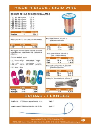 MICROLOG C/ Andrés Obispo 37, 28043 Madrid; Tfno: 91 759 59 10; FAX: 91 759 54 80; pedidos@microlog.es
HILOS RÍGIDOS / RIGID WIRE
I.V.A. INCLUIDO EN TODO EL CATÁLOGO
49
BOBINAS DE HILO DE COBRE ESMALTADO
Hilo rígido unipolar de de 0,5 mm de cobre
estañado para conexiones con cubierta de
plástico.
Colores a elegir entre:
LOG 565R - Rojo LOG 565N - Negro
LOG 565V - Verde LOG 565A - Amarillo
LOG 565Z - Azul
Macarrón Termorretráctil 3,2 mm
BRIDAS / FLANGES
LOG 438 100 Bridas pequeñas de 8 cm 1,40 €
LOG 438G 100 Bridas grandes de 18 cm 2,90 €
LOG 551 0,1 mm. 715 m.
LOG 552 0,2 mm. 178 m.
LOG 553 0,3 mm. 80 m.
LOG 554 0,4 mm. 67 m.
LOG 555 0,5 mm. 43 m.
LOG 556 0,6 mm. 39 m.
LOG 558 0,8 mm. 22 m.
CANT. PRECIO
Sueltas 1 7,24 €
Hilo rígido de 0,5 mm de cobre esmaltado
LOG CANT. PRECIO
555P 10 m 3,10 €
CANT. PRECIO
Rollo (L) 50 m 7,00 €
Rollo (X) 10 m 1,68 €
Hilo rígido Nicrom 0,2 mm
(34 Ohmios/metro)
LOG CANT. PRECIO
572L 50 m 14,52 €
572X 10 m 3,63 €
Hilo rígido Nicrom 0,4 mm
(8,8 Ohmios/metro)
LOG CANT. PRECIO
574L 50 m 21,17 €
574X 10 m 5,44 €
Hilo rígido Constantán 0,2 mm
(19 Ohmios/metro)
LOG CANT. PRECIO
577L 50 m 14,52 €
577X 10 m 3,63 €
LOG CANT. PRECIO
812 1 m 0,95 €
 