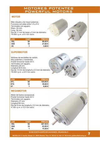 Motor de fuerza excepcional.
Puede funcionar hasta 32 V.
Terminales con agujero.
Diámetro 37 mm.
Longitud 64 mm.
Eje de 9 mm de longitud y 3,2 mm de diámetro.
4.100 r.p.m. a 12 V en vacío.
SI NECESITA ESPECIFICACIONES, DÍGANOSLO
MICROLOG C/ Andrés Obispo 37, 28043 Madrid; Tfno: 91 759 59 10; FAX: 91 759 54 80; pedidos@microlog.es
MOTOR
SUPERMOTOR
MEGAMOTOR
7
Motores de escobillas de carbón.
Muy potentes y resistentes.
Puede funcionar hasta 24 V.
Terminales con agujero.
Diámetro 28 mm.
Longitud 32,6 mm.
Eje de 13 mm de longitud y 2,3 mm de diámetro.
18.000 r.p.m. a 24 V en vacío.
Más robusto y de mayor potencia.
Funciona con pilas entre 1,5 y 9 V.
Terminales con agujero.
Diám. 24 mm.
Long. 34 mm.
Eje de 11 mm de largo y 2 mm de diámetro.
14.000 r.p.m. a 6 V en vacío.
MOTORES POTENTES
POWERFUL MOTORS
LOG CANT. PRECIO
05L 50 90,00 €
05X 10 21,60 €
05 1 3,60 €
LOG CANT. PRECIO
07L 50 165,00 €
07X 10 39,60 €
07 1 6,60 €
LOG CANT. PRECIO
09L 50 387,50 €
09X 10 93,00 €
09 1 15,50 €
 