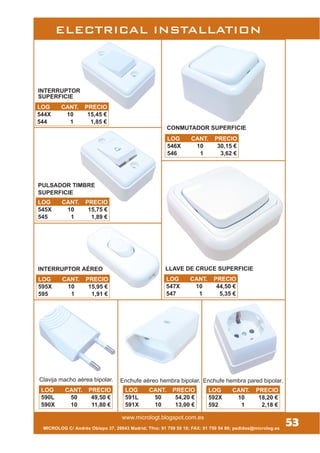 www.micrologt.blogspot.com.es
INTERRUPTOR
SUPERFICIE
MICROLOG C/ Andrés Obispo 37, 28043 Madrid; Tfno: 91 759 59 10; FAX: 91 759 54 80; pedidos@microlog.es
PULSADOR TIMBRE
SUPERFICIE
Clavija macho aérea bipolar. Enchufe aéreo hembra bipolar. Enchufe hembra pared bipolar.
ELECTRICAL INSTALLATION
53
LOG CANT. PRECIO
590L 50 49,50 €
590X 10 11,80 €
LOG CANT. PRECIO
591L 50 54,20 €
591X 10 13,00 €
LOG CANT. PRECIO
592X 10 18,20 €
592 1 2,18 €
LOG CANT. PRECIO
595X 10 15,95 €
595 1 1,91 €
INTERRUPTOR AÉREO
LOG CANT. PRECIO
545X 10 15,75 €
545 1 1,89 €
LOG CANT. PRECIO
544X 10 15,45 €
544 1 1,85 €
LOG CANT. PRECIO
546X 10 30,15 €
546 1 3,62 €
LOG CANT. PRECIO
547X 10 44,50 €
547 1 5,35 €
CONMUTADOR SUPERFICIE
LLAVE DE CRUCE SUPERFICIE
 