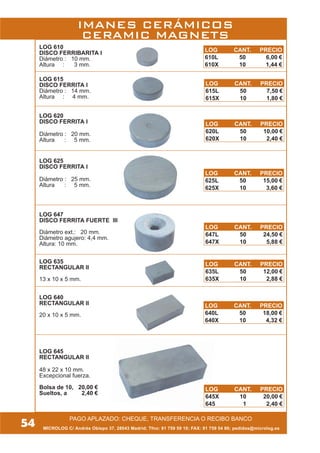 MICROLOG C/ Andrés Obispo 37, 28043 Madrid; Tfno: 91 759 59 10; FAX: 91 759 54 80; pedidos@microlog.es
PAGO APLAZADO: CHEQUE, TRANSFERENCIA O RECIBO BANCO
LOG 640
RECTANGULAR II
20 x 10 x 5 mm.
LOG 635
RECTANGULAR II
13 x 10 x 5 mm.
LOG 647
DISCO FERRITA FUERTE III
Diámetro ext.: 20 mm.
Diámetro agujero: 4,4 mm.
Altura: 10 mm.
LOG 625
DISCO FERRITA I
Diámetro : 25 mm.
Altura : 5 mm.
LOG 620
DISCO FERRITA I
Diámetro : 20 mm.
Altura : 5 mm.
LOG 615
DISCO FERRITA I
Diámetro : 14 mm.
Altura : 4 mm.
LOG 610
DISCO FERRIBARITA I
Diámetro : 10 mm.
Altura : 3 mm.
LOG 645
RECTANGULAR II
48 x 22 x 10 mm.
Excepcional fuerza.
Bolsa de 10, 20,00 €
Sueltos, a 2,40 €
54
IMANES CERÁMICOS
CERAMIC MAGNETS
LOG CANT. PRECIO
610L 50 6,00 €
610X 10 1,44 €
LOG CANT. PRECIO
615L 50 7,50 €
615X 10 1,80 €
LOG CANT. PRECIO
620L 50 10,00 €
620X 10 2,40 €
LOG CANT. PRECIO
625L 50 15,00 €
625X 10 3,60 €
LOG CANT. PRECIO
640L 50 18,00 €
640X 10 4,32 €
LOG CANT. PRECIO
635L 50 12,00 €
635X 10 2,88 €
LOG CANT. PRECIO
647L 50 24,50 €
647X 10 5,88 €
LOG CANT. PRECIO
645X 10 20,00 €
645 1 2,40 €
 
