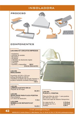 LOG 854
PLACA C.I. POSITIVA
Placa de fibra de vidrio, 1 cara positiva
60 x 80 mm 4,64 mm
Lleva una capa de reactivo fotoquímico
En cajas de 50, a 2,70 €/ud
En bolsas de 10, a 3,24 €/ud
Sueltas, 5,40 €
MICROLOG C/ Andrés Obispo 37, 28043 Madrid; Tfno: 91 759 59 10; FAX: 91 759 54 80; pedidos@microlog.es
LOG 859
INSOLADORA
Superficie útil 230 x 370 mm
incluye Bombilla de 250 W
Transfiere el diseño del circuito impreso a
la placa mediante revelado fotoquímico.
135 €
LOG 863
LÁMINAS ACETATO DIN A4
Paquete de 50 hojas
36,30 €
LOG 862
REVELADOR PARA PLACA POSITIVA
Para preparar
2,5 Litros de disolución.
7,70 €
LOG 859B
BOMBILLA DE REPUESTO E27
250 W
12,25 €
INSOLADORA
LOG 859G KIT CIRCUITOS IMPRESOS
- Insoladora
- Láminas de acetato
- Revelador
- 50 placas
- 2 Botellas de disolvente rápido
- 3 Cubetas
- 3 Pinzas.
- Guantes y mascarillas 365 €
(menos descuento)
62
PROCESO
COMPONENTES
E-mail: pedidos@microlog.es
 