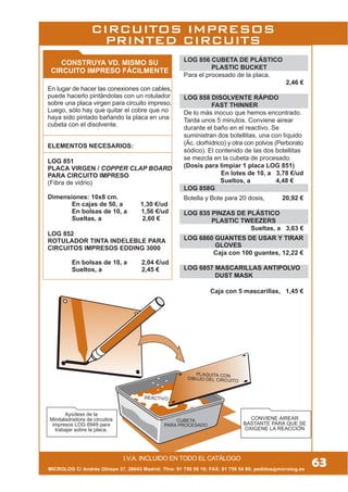 MICROLOG C/ Andrés Obispo 37, 28043 Madrid; Tfno: 91 759 59 10; FAX: 91 759 54 80; pedidos@microlog.es
PLAQUITA CON
DIBUJO DEL CIRCUITO
REACTIVO
CUBETA
PARA PROCESADO
CONVIENE AIREAR
BASTANTE PARA QUE SE
OXIGENE LA REACCIÓN
Ayúdese de la
Minitaladradora de circuitos
impresos LOG 6949 para
trabajar sobre la placa.
LOG 856 CUBETA DE PLÁSTICO
PLASTIC BUCKET
Para el procesado de la placa.
2,46 €
LOG 858 DISOLVENTE RÁPIDO
FAST THINNER
De lo más inocuo que hemos encontrado.
Tarda unos 5 minutos. Conviene airear
durante el baño en el reactivo. Se
suministran dos botellitas, una con líquido
(Ác. clorhídrico) y otra con polvos (Perborato
sódico). El contenido de las dos botellitas
se mezcla en la cubeta de procesado.
(Dosis para limpiar 1 placa LOG 851)
En lotes de 10, a 3,78 €/ud
Sueltos, a 4,48 €
LOG 858G
Botella y Bote para 20 dosis, 20,92 €
LOG 835 PINZAS DE PLÁSTICO
PLASTIC TWEEZERS
Sueltas, a 3,63 €
LOG 6860 GUANTES DE USAR Y TIRAR
GLOVES
Caja con 100 guantes, 12,22 €
LOG 6857 MASCARILLAS ANTIPOLVO
DUST MASK
Caja con 5 mascarillas, 1,44 €
CONSTRUYA VD. MISMO SU
CIRCUITO IMPRESO FÁCILMENTE
En lugar de hacer las conexiones con cables,
puede hacerlo pintándolas con un rotulador
sobre una placa virgen para circuito impreso.
Luego, sólo hay que quitar el cobre que no
haya sido pintado bañando la placa en una
cubeta con el disolvente.
ELEMENTOS NECESARIOS:
LOG 851
PLACA VIRGEN / COPPER CLAP BOARD
PARA CIRCUITO IMPRESO
(Fibra de vidrio)
Dimensiones: 10x8 cm.
En cajas de 50, a 1,30 €/ud
En bolsas de 10, a 1,56 €/ud
Sueltas, a 2,60 €
LOG 852
ROTULADOR TINTA INDELEBLE PARA
CIRCUITOS IMPRESOS EDDING 3000
En bolsas de 10, a 2,04 €/ud
Sueltos, a 2,45 €
I.V.A. INCLUIDO EN TODO EL CATÁLOGO
CIRCUITOS IMPRESOS
PRINTED CIRCUITS
63
 