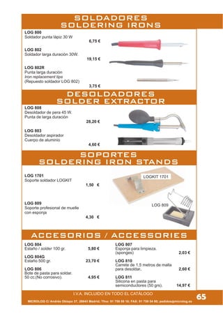 LOG 804
Estaño / solder 100 gr. 5,80 €
LOG 804G
Estaño 500 gr. 23,70 €
LOG 806
Bote de pasta para soldar.
50 cc.(No corrosivo). 4,95 €
LOG 807
Esponja para limpieza.
(sponges) 2,03 €
LOG 810
Carrete de 1,5 metros de malla
para desoldar. 2,60 €
LOG 811
Silicona en pasta para
semiconductores (50 grs). 14,97 €
LOGKIT 1701
LOG 808
Desoldador de pera 45 W.
Punta de larga duración
28,20 €
LOG 803
Desoldador aspirador
Cuerpo de aluminio
4,60 €
SOLDADORES
SOLDERING IRONS
DESOLDADORES
SOLDER EXTRACTOR
SOPORTES
SOLDERING IRON STANDS
ACCESORIOS / ACCESSORIES
LOG 1701
Soporte soldador LOGKIT
1,50 €
LOG 809
Soporte profesional de muelle
con esponja
4,30 €
LOG 809
MICROLOG C/ Andrés Obispo 37, 28043 Madrid; Tfno: 91 759 59 10; FAX: 91 759 54 80; pedidos@microlog.es
65I.V.A. INCLUIDO EN TODO EL CATÁLOGO
LOG 800
Soldador punta lápiz 30 W
6,75 €
LOG 802
Soldador larga duración 30W.
19,15 €
LOG 802R
Punta larga duración
Iron replacement tips
(Repuesto soldador LOG 802)
3,75 €
 