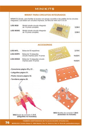 MICROLOG C/ Andrés Obispo 37, 28043 Madrid; Tfno: 91 759 59 10; FAX: 91 759 54 80; pedidos@microlog.es
MINIKITS
TAMBIÉN DISPONEMOS DE PLACAS BOARD (PÁGINA 64)
9853 Muelles de conexión 1,60 €
(transistor no incluido)
- Conectores página 50 y 51 .
- Latiguillos página 51.
- Packs mecano página 32.
- Tornillería página 29.
76
9852 Nudo de conexión 1,15 €
(latiguillos no incluidos)
MINIKIT PARA CIRCUITOS INTEGRADOS
MINIKITS Zócalo, para facilitar el acceso con pinzas cocodrilo a las patillas de los circuitos
integrados. Las bases son circuitos impresos, de fibra de vidrio de 4 x 6 cm
LOG 9830 Minikit zócalo circuito integrado
de 14 pines completo 2,56 €
LOG 9830G Minikit zócalo circuito integrado
de 16 pines completo 2,56 €
ACCESORIOS
LOG 847L Bolsa de 50 espadines 2,75 €
LOG 855PX Bolsa de 10 plaquitas
circuito impreso para 14 pines 14,52 €
LOG 855GX Bolsa de 10 plaquitas circuito
impreso para 16 pines 14,52 €
 