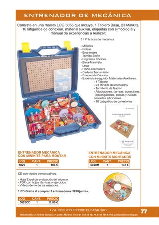 MICROLOG C/ Andrés Obispo 37, 28043 Madrid; Tfno: 91 759 59 10; FAX: 91 759 54 80; pedidos@microlog.es
I.V.A. INCLUIDO EN TODO EL CATÁLOGO
ENTRENADOR DE MECÁNICA
Consiste en una maleta LOG 5056 que incluye, 1 Tablero Base, 23 Minikits,
10 latiguillos de conexión, material auxiliar, etiquetas con simbología y
manual de experiencias a realizar:
ENTRENADOR MECÁNICA
CON MINIKITS PARA MONTAR
31 Prácticas de mecánica
- Motores
- Poleas
- Engranajes
- Tornillo Sinfín
- Engranes Cónicos
- Biela-Manivela
- Leva
- Piñón-Cremallera
- Cadena Transmisión
- Ruedas de Fricción
- Excéntrica-seguidor Materiales Auxiliares:
- 1 Tablero
- 23 Minikits desmontados
- Tornillería de fijación
- Adaptadores, correas, conectores,
prolongadores, poleas y ruedas
dentadas adicionales.
- 10 Latiguillos de conexiones
CD con videos demostrativos.
- Hoja Excel de evaluación del alumno.
- PDF con hojas técnicas y ejercicios.
- Videos demo de los ejercicios.
1 CD Gratis al comprar 3 entrenadores 5020 juntos.
77
LOG CANT. PRECIO
5020 1 106 €
LOG CANT. PRECIO
5020CD 1 11,80 €
ENTRENADOR MECÁNICA
CON MINIKITS MONTADOS
LOG CANT. PRECIO
5020M 1 135 €
 