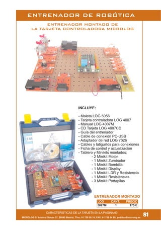 MICROLOG C/ Andrés Obispo 37, 28043 Madrid; Tfno: 91 759 59 10; FAX: 91 759 54 80; pedidos@microlog.es
CARACTERÍSTICAS DE LA TARJETA EN LA PÁGINA 83
ENTRENADOR DE ROBÓTICA
INCLUYE:
- Maleta LOG 5056
- Tarjeta controladora LOG 4007
- Manual LOG 4007M
- CD Tarjeta LOG 4007CD
- Guía del entrenador
- Cable de conexión PC-USB
- Adaptador de red LOG 7026
- Cables y latiguillos para conexiones
- Ficha de control y actualización
- Tablero y Minikits montados:
- 2 Minikit Motor
- 1 Minikit Zumbador
- 1 Minikit Bombilla
- 1 Minikit Display
- 1 Minikit LDR y Resistencia
- 1 Minikit Resistencias
- 3 Minikit Portapilas
ENTRENADOR MONTADO DE
LA TARJETA CONTROLADORA MICROLOG
81
ENTRENADOR MONTADO
LOG CANT. PRECIO
5027M 1 175 €
 