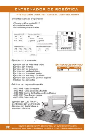 MICROLOG C/ Andrés Obispo 37, 28043 Madrid; Tfno: 91 759 59 10; FAX: 91 759 54 80; pedidos@microlog.es
SOLICITE DESDE SU CPR, CEP, CEFIRE... UN CURSO DE FORMACIÓN
INTERACCIÓN LOGKITS - TARJETA CONTROLADORA
ENTRENADOR DE ROBÓTICA
- Diferentes niveles de programación:
- Ventana gráfica versión 2012
- Intrucciones sencillas
- Intrucciones parametrizadas
- Ejercicios con el entrenador:
Ejercicios con los relés de la Tarjeta
Ejercicios con motores
Ejercicios con los pulsadores
Ejercicios con salidas digitales
Ejercicios con pulsadores y relés
Ejercicios con motores y pulsadores
Ejercicios con pulsadores y salidas digitales
Prácticas más completas
- Prácticas de programación con kits:
- LOG 1146 Puerta Corredera
- LOG 1176 Puerta Levadiza Articulada
- LOG 1802 Control de Display con Decodificador
- LOG 1807 Cinta Transportadora
- LOG 1828 Brazo Matricial
- Ejercicios con LDR, NTC/PTC
- Combinación con Electroválvula
- Ejercicios con dos tarjetas a la
vez en un ordenador
82
LOG CANT. PRECIO
5027M 1 175 €
ENTRENADOR MONTADO
 