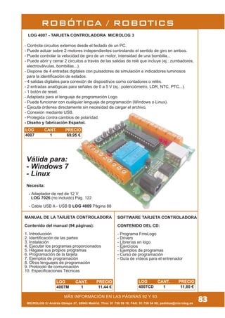 MÁS INFORMACIÓN EN LAS PÁGINAS 92 Y 93.
ROBÓTICA / ROBOTICS
Válida para:
- Windows 7
- Linux
LOG 4007 - TARJETA CONTROLADORA MICROLOG 3
- Controla circuitos externos desde el teclado de un PC.
- Puede actuar sobre 2 motores independientes controlando el sentido de giro en ambos.
- Puede controlar la velocidad de giro de un motor, intensidad de una bombilla...
- Puede abrir y cerrar 2 circuitos a través de las salidas de relé que incluye (ej.: zumbadores,
electroválvulas, bombillas...).
- Dispone de 4 entradas digitales con pulsadores de simulación e indicadores luminosos
para la identificación de estados.
- 4 salidas digitales para conexión de dispositivos como contadores o relés.
- 2 entradas analógicas para señales de 0 a 5 V (ej.: potenciómetro, LDR, NTC, PTC...).
- 1 botón de reset.
- Adaptada para el lenguaje de programación Logo.
- Puede funcionar con cualquier lenguaje de programación (Windows o Linux).
- Ejecuta órdenes directamente sin necesidad de cargar el archivo.
- Conexión mediante USB.
- Protegida contra cambios de polaridad.
- Diseño y fabricación Español.
Necesita:
- Adaptador de red de 12 V
LOG 7026 (no incluido) Pág. 122
- Cable USB A - USB B LOG 4009 Página 88
MANUAL DE LA TARJETA CONTROLADORA
Contenido del manual (94 páginas):
1. Introducción
2. Identificación de las partes
3. Instalación
4. Ejecutar los programas proporcionados
5. Hágase sus propios programas
6. Programación de la tarjeta
7. Ejemplos de programación
8. Otros lenguajes de programación
9. Protocolo de comunicación
10. Especificaciones Técnicas
SOFTWARE TARJETA CONTROLADORA
CONTENIDO DEL CD:
- Programa FmsLogo
- Drivers
- Librerías en logo
- Ejercícios
- Ejemplos de programas
- Curso de programación
- Guía de vídeos para el entrenador
83MICROLOG C/ Andrés Obispo 37, 28043 Madrid; Tfno: 91 759 59 10; FAX: 91 759 54 80; pedidos@microlog.es
LOG CANT. PRECIO
4007CD 1 11,80 €
LOG CANT. PRECIO
4007 1 69,95 €
LOG CANT. PRECIO
4007M 1 11,44 €
 