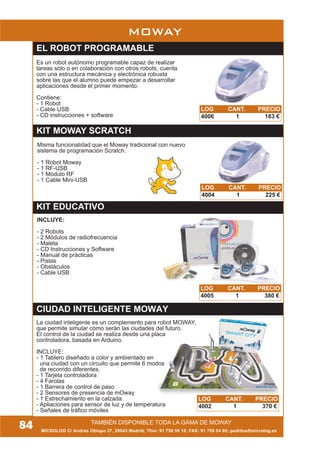 MICROLOG C/ Andrés Obispo 37, 28043 Madrid; Tfno: 91 759 59 10; FAX: 91 759 54 80; pedidos@microlog.es
84 TAMBIÉN DISPONIBLE TODA LA GAMA DE MOWAY
MOWAY
KIT MOWAY SCRATCH
INCLUYE:
- 2 Robots
- 2 Módulos de radiofrecuencia
- Maleta
- CD Instrucciones y Software
- Manual de prácticas
- Pistas
- Obstáculos
- Cable USB
CIUDAD INTELIGENTE MOWAY
La ciudad inteligente es un complemento para robot MOWAY,
que permite simular cómo serán las ciudades del futuro.
El control de la ciudad se realiza desde una placa
controladora, basada en Arduino.
INCLUYE:
- 1 Tablero diseñado a color y ambientado en
una ciudad con un circuito que permite 6 modos
de recorrido diferentes.
- 1 Tarjeta controladora
- 4 Farolas
- 1 Barrera de control de paso
- 2 Sensores de presencia de mOway
- 1 Estrechamiento en la calzada
- Apliaciones para sensor de luz y de temperatura
- Señales de tráfico móviles
Es un robot autónomo programable capaz de realizar
tareas sólo o en colaboración con otros robots, cuenta
con una estructura mecánica y electrónica robusta
sobre las que el alumno puede empezar a desarrollar
aplicaciones desde el primer momento.
Contiene:
- 1 Robot
- Cable USB
- CD instrucciones + software
EL ROBOT PROGRAMABLE
LOG CANT. PRECIO
4006 1 183 €
LOG CANT. PRECIO
4005 1 380 €
LOG CANT. PRECIO
4002 1 370 €
KIT EDUCATIVO
LOG CANT. PRECIO
4004 1 225 €
Misma funcionalidad que el Moway tradicional con nuevo
sistema de programación Scratch.
- 1 Robot Moway
- 1 RF-USB
- 1 Módulo RF
- 1 Cable Mini-USB
 