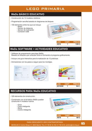 MICROLOG C/ Andrés Obispo 37, 28043 Madrid; Tfno: 91 759 59 10; FAX: 91 759 54 80; pedidos@microlog.es
PARA DESCUENTO VER CONTRAPORTADA
85
LEGO PRIMARIA
WeDo BÁSICO EDUCATIVO
WeDo SOFTWARE + ACTIVIDADES EDUCATIVO
RECURSOS PARA WeDo EDUCATIVO
LOG CANT. PRECIO
4016 1 138 €
LOG CANT. PRECIO
4016SW 1 94 €
LOG CANT. PRECIO
4018 1 60 €
- Construcción de 12 modelos robóticos
- Programación sencilla basada en diagramas de bloques
- 150 elementos entre los que se incluye:
- Motor
- Sensor de distancia
- Sensor de inclinación
- Conexión USB
- Software de programacón para lego WeDo.
Basado en bloques que conectan entre si formando el programa gráficamente.
- Incluye una guía interactiva para la realización de 12 prácticas.
- Animaciones con los pasos a seguir para los montajes.
- 326 elementos de construcción.
- Combinado con el kit básico WeDo pueden
construirse 4 modelos nuevos
- Grúa
- Casa inteligente
- Noria
- Coche inteligente
 