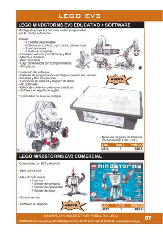 TAMBIÉN DISPONIBLES OTROS PRODUCTOS LEGO
MICROLOG C/ Andrés Obispo 37, 28043 Madrid; Tfno: 91 759 59 10; FAX: 91 759 54 80; pedidos@microlog.es
87
LEGO EV3
Montaje de proyectos con una unidad programable
que le otorga autonomía.
Incluye:
- 1 Ladrillo programable
- 5 Sensores: contacto, giro, color, ultrasonidos
- 3 servomotores
- 1 Batería recargable
- Conexión wifi con IPod, IPhone y IPad.
- Mando a distancia.
- Apto para linux.
- Caja contenedora con compartimentos.
- 550 piezas.
Contenido del software:
- Sistema de programación en bloques basado en Labview.
- Intuitivo y fácil de aprender.
- Funciones de captura y registro de datos
- 48 Tutoriales
- Editor de contenido para crear prácticas
- Software en español e inglés.
* Posibilidad de licencia múltiple.
LEGO MINDSTORMS EV3 EDUCATIVO + SOFTWARE
NUEVONUEVO
LEGO MINDSTORMS EV3 COMERCIAL
LOG CANT. PRECIO
4014 1 500 €
NUEVONUEVO LOG CANT. PRECIO
4013 1 400 €
- Necesita cargador de baterías
(recomendado LOG 7026).
-Compatible con IOS y Android
- Apto para Linux
- Mas de 590 piezas
- 3 servos
- 1 Sensor de contacto
- 1 Sensor de proximidad
- 1 Sensor de color
- Control remoto
- Software en español
 