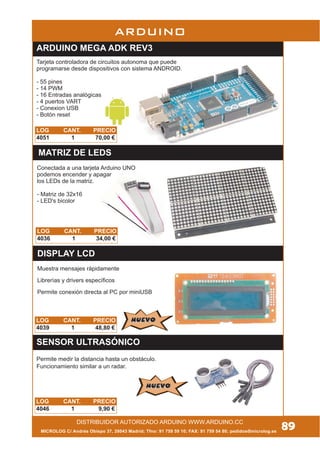 MICROLOG C/ Andrés Obispo 37, 28043 Madrid; Tfno: 91 759 59 10; FAX: 91 759 54 80; pedidos@microlog.es
89DISTRIBUIDOR AUTORIZADO ARDUINO WWW.ARDUINO.CC
LOG CANT. PRECIO
4039 1 48,80 €
ARDUINO
DISPLAY LCD
Muestra mensajes rápidamente
Librerías y drivers específicos
Permite conexión directa al PC por miniUSB
NUEVONUEVO
LOG CANT. PRECIO
4036 1 34,00 €
MATRIZ DE LEDS
Conectada a una tarjeta Arduino UNO
podemos encender y apagar
los LEDs de la matriz.
- Matriz de 32x16
- LED's bicolor
ARDUINO MEGA ADK REV3
Tarjeta controladora de circuitos autonoma que puede
programarse desde dispositivos con sistema ANDROID.
- 55 pines
- 14 PWM
- 16 Entradas analógicas
- 4 puertos VART
- Conexion USB
- Botón reset
LOG CANT. PRECIO
4051 1 70,00 €
SENSOR ULTRASÓNICO
LOG CANT. PRECIO
4046 1 9,90 €
Permite medir la distancia hasta un obstáculo.
Funcionamiento similar a un radar.
NUEVONUEVO
 