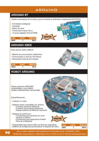90
ARDUINO
ROBOT ARDUINO
Robot autónomo ARDUINO
programable y cuyo diseño
acepta modificaciones estructurales
Especificaciones:
- 2 placas y 3 usos
- Sistema motriz controlable con arduino
- Contiene sensores reflexivos
- Conexión para brújula electrónica
- Acepta motores de diferente reducción
- Sistema de control con:
- Conexiones para sensores en zona
superior e inferiror
- Conexiones para dispositivos tinkekit
- Zona de prototipado
- Programable bajo arduino IDE con librerías especificas
- Sistema de anclaje para personalizar el aspecto del robot
NUEVONUEVO
LOG CANT. PRECIO
4047 1 236 €
MICROLOG C/ Andrés Obispo 37, 28043 Madrid; Tfno: 91 759 59 10; FAX: 91 759 54 80; pedidos@microlog.es
EN LA WEB TAMBIÉN DISPONEMOS DE ARDUINO DUE, ETHERNET, WIFI...
LOG CANT. PRECIO
4033 1 48 €
ARDUINO XBEE
Para arduino UNO y MEGA
- Módulo de comunicación inalámbrica
- Comunicación a más de 100 metros
- Alimentación directa de la tarjeta
ARDUINO BT
Tarjeta controladora de circuitos, que se conecta al ordenador mediante BLUETOOTH.
- 6 Entradas analógicas
- Oscilador
- Botón de reset
- Transmisión hasta 100 m.
- 14 pines digitales E/S (6 PWM)
LOG CANT. PRECIO
4041 1 80 €
NUEVONUEVO
 
