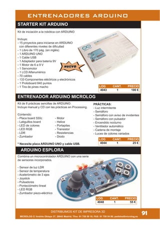 MICROLOG C/ Andrés Obispo 37, 28043 Madrid; Tfno: 91 759 59 10; FAX: 91 759 54 80; pedidos@microlog.es
91
ENTRENADORES ARDUINO
ARDUINO ESPLORA
ENTRENADOR ARDUINO MICROLOG
STARTER KIT ARDUINO
LOG CANT. PRECIO
4048 1 55 €
LOG CANT. PRECIO
4044 1 25 €
LOG CANT. PRECIO
4043 1 100 €
Kit de iniciación a la robótica con ARDUINO
Incluye:
- 15 proyectos para iniciarse en ARDUINO
con diferentes niveles de dificultad
- 1 Libro de 170 pág. (en inglés)
- 1 ARDUINO UNO
- 1 Cable USB
- 1 Adaptador para batería 9V
- 1 Motor de 6 a 9 V
- 1 Servomotor
- 1 LCD Alfanumérico
- 70 cables
- 133 Componentes eléctricos y electrónicos
- 1 Protoboard 840 puntos
- 1 Tira de pines macho
NUEVONUEVO
Combina un microcontrolador ARDUINO con una serie
de sensores incorporados.
- Sensor de luz LDR
- Sensor de temperatura
- Acelerómetro de 3 ejes
- Joystick
- Pulsadores
- Ponteciómetro lineal
- LED RGB
- Zumbador piezo-eléctrico
DISTRIBUIMOS KIT DE IMPRESORA 3D
Kit de 8 prácticas sencillas de ARDUINO.
Incluye manual y CD con las prácticas en Processing.
Contenido:
- Placa board 550c - Motor
- Latiguillos board - Helice
- LED de colores - Portapilas
- LED RGB - Transistor
- LDR - Resistencias
- Zumbador - Diodo
* Necesita placa ARDUINO UNO y cable USB.
PRÁCTICAS:
- Luz intermitente
- Semáforo
- Semáforo con aviso de invidentes
- Semáforo con pulsador
- Encendido nocturno
- Ventilador automático
- Cadena de montaje
- Luces de colores variados
 