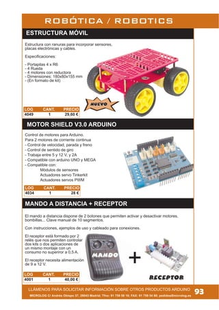 ESTRUCTURA MÓVIL
Estructura con ranuras para incorporar sensores,
placas electrónicas y cables.
Especificaciones:
- Portapilas 4 x R6
- 4 Rueda
- 4 motores con reductora
- Dimensiones: 180x80x155 mm
- (En formato de kit)
NUEVONUEVO
LOG CANT. PRECIO
4049 1 29,60 €
LOG CANT. PRECIO
4001 1 40,00 €
MICROLOG C/ Andrés Obispo 37, 28043 Madrid; Tfno: 91 759 59 10; FAX: 91 759 54 80; pedidos@microlog.es
LLÁMENOS PARA SOLICITAR INFORMACIÓN SOBRE OTROS PRODUCTOS ARDUINO
93
MANDO A DISTANCIA + RECEPTOR
ROBÓTICA / ROBOTICS
Receptor
El mando a distancia dispone de 2 botones que permiten activar y desactivar motores,
bombillas... Clave manual de 10 segmentos.
Con instrucciones, ejemplos de uso y cableado para conexiones.
El receptor está formado por 2
relés que nos permiten controlar
dos kits o dos aplicaciones de
un mismo montaje con un
consumo no superiror a 0,5 A.
El receptor necesita alimentación
de 9 a 12 V.
Mando
LOG CANT. PRECIO
4034 1 28 €
Control de motores para Arduino.
Para 2 motores de corriente continua
- Control de velocidad, parada y freno
- Control de sentido de giro
- Trabaja entre 5 y 12 V, y 2A
- Compatible con arduino UNO y MEGA
- Compatible con:
Módulos de sensores
Actuadores servo Tinkerkit
Actuadores servos PWM
MOTOR SHIELD V3.0 ARDUINO
 