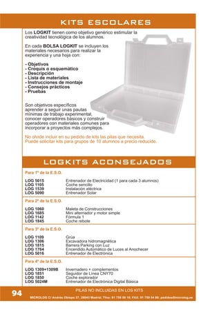 MICROLOG C/ Andrés Obispo 37, 28043 Madrid; Tfno: 91 759 59 10; FAX: 91 759 54 80; pedidos@microlog.es
Para 1º de la E.S.O.
LOG 5015 Entrenador de Electricidad (1 para cada 3 alumnos)
LOG 1105 Coche sencillo
LOG 1539 Instalación eléctrica
LOG 5090 Entrenador Solar
Para 2º de la E.S.O.
LOG 1060 Maleta de Construcciones
LOG 1685 Mini alternador y motor simple
LOG 1142 Fórmula 1
LOG 1845 Coche rebote
Para 3º de la E.S.O.
LOG 1109 Grúa
LOG 1306 Excavadora hidromagnética
LOG 1815 Barrera Parking con Luz
LOG 1764 Encendido Automático de Luces al Anochecer
LOG 5016 Entrenador de Electrónica
Para 4º de la E.S.O.
LOG 1309+1309B Invernadero + complementos
LOG 1851 Seguidor de Línea CNY70
LOG 1850 Coche explorador
LOG 5024M Entrenador de Electrónica Digital Básica
LOGKITS ACONSEJADOS
Los LOGKIT tienen como objetivo genérico estimular la
creatividad tecnológica de los alumnos.
En cada BOLSA LOGKIT se incluyen los
materiales necesarios para realizar la
experiencia y una hoja con:
- Objetivos
- Croquis o esquemático
- Descripción
- Lista de materiales
- Instrucciones de montaje
- Consejos prácticos
- Pruebas
Son objetivos específicos
aprender a seguir unas pautas
mínimas de trabajo experimental,
conocer operadores básicos y construir
operadores con materiales comunes para
incorporar a proyectos más complejos.
No olvide incluir en su pedido de kits las pilas que necesita.
Puede solicitar kits para grupos de 10 alumnos a precio reducido.
PILAS NO INCLUIDAS EN LOS KITS
94
KITS ESCOLARES
 