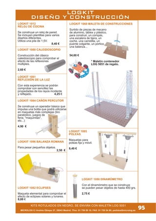 MICROLOG C/ Andrés Obispo 37, 28043 Madrid; Tfno: 91 759 59 10; FAX: 91 759 54 80; pedidos@microlog.es
KITS ROTULADOS EN NEGRO, SE ENVIÁN CON MALETÍN LOG 5051
95
LOGKIT 1084 CAÑÓN PERCUTOR
Se construye un operador básico que
impulsa una bolita que podrá utilizarse
en maquetas más complejas (tiro
parabólico, juegos de
feria, "maquinitas",
etc...)
4,90 €
LOGKIT 1082 ECLIPSES
Maqueta elemental para comprobar el
efecto de eclipses solares y lunares.
8,00 €
LOGKIT 1081
REFLEXIÓN DE LA LUZ
Con esta experiencia se podrán
comprobar con sencillez las
propiedades de los rayos incidente
y reflejado. 4,25 €
LOGKIT 1012
RELOJ DE COCINA
Se construye un reloj de pared.
Se incluyen plantillas para varios
diseños diferentes.
Utiliza una pila de 1,5V.
8,40 €
LOGKIT 1060 MALETA DE CONSTRUCCIONES
Surtido de piezas de mecano
de aluminio, táblex y plástico,
para construir, un compás,
una escalera de tijera, un
coche, una carretilla, un
puente colgante, un pórtico,
una balanza...
54,60 €
LOGKIT 1096 BALANZA ROMANA
Para pesar pequeños objetos.
2,50 €
LOGKIT 1085
POLEAS
Maquetas para
poleas fija y móvil.
8,40 €
* Maletín contenedor
LOG 5051 de regalo.
LOGKIT
DISEÑO Y CONSTRUCCIÓN
LOGKIT 1080 CALEIDOSCOPIO
Construcción del clásico
caleidoscopio para comprobar el
efecto de las reflexiones
múltiples.
2,60 €
LOGKIT 1086 DINAMÓMETRO
Con el dinamómetro que se construye
se pueden pesar objetos de hasta 400 grs.
2,75 €
 