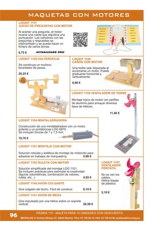 MAQUETAS CON MOTORES
MICROLOG C/ Andrés Obispo 37, 28043 Madrid; Tfno: 91 759 59 10; FAX: 91 759 54 80; pedidos@microlog.es
PÁGINA 115 - MALETA PARA 10 UNIDADES CON DESCUENTO
96
LOGKIT 1108
CAÑÓN CON MOTOR
Una bolita sale disparada al
accionarse un motor. Puede
graduarse horizontal y
verticalmente.
6,90 €
LOGKIT 1164 MINITALADRADORA
Construcción de una minitaladradora con un motor,
potente y un portabrocas LOG 6870.
Se incluyen brocas de 1 y 1,5 mm.
10,76 €
LOGKIT 1107
VENTILADOR
PORTÁTIL
No se ven los
cables.
Hélice tripala
de plástico.
5,10 €
LOGKIT 1111
JUEGO DE PREGUNTAS CON MOTOR
Al acertar una pregunta, el motor
mueve una ruleta que adjudica una
puntuación. Las cartulinas con las
preguntas y respuestas se
intercambian y se puede hacer un
fichero de varios temas.
6,75 €
LOGKIT 1101 MONTAJE CON MOTOR
Solución robusta y estética de montaje de motorcito para
adiestrar en trabajos de marquetería. 5,86 €
LOGKIT 1102 RULETA CON MOTOR
Solución simplificada del montaje LOG 1101.
Se incluyen prácticas para estimular la creatividad
(figuras volumétricas, combinación de colores,
ruleta, etc...) 4,95 €
LOGKIT 1140 AVIÓN COLGANTE
Gira colgado del techo. Fácil de construir. 8,10 €
LOGKIT 1141 AVIÓN DE MESA
Gira impulsado por una hélice sobre un soporte
vertical. 26,50 €
LOGKIT 1126 HALTEROFILIA
Se construye un muñeco
levantador de pesos.
20,25 €
LOGKIT 1150 VENTILADOR DE TORRE
Montaje típico de motor con perfiles
de aluminio para ensayar diversos
tipos de hélices.
11,40 €
ACTUALIZADO 2013
 