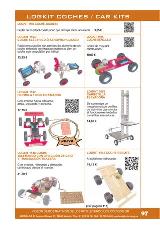 LOGKIT 1083
CARRETILLA
ELEVADORA
Se construye un
mecanismo con perfiles
de aluminio que simula
el funcionamiento de las
carretillas elevadoras.
14,80 €
MICROLOG C/ Andrés Obispo 37, 28043 Madrid; Tfno: 91 759 59 10; FAX: 91 759 54 80; pedidos@microlog.es
LOGKIT 1148 COCHE
TELEMANDO CON DIRECCIÓN DE GIRO
Y TRANSMISIÓN TRASERA
Con avance, retroceso y dirección,
controlado desde el mando.
31,78 €
LOGKIT 1104
COCHE ELÉCTRICO Ó AEROPROPULSADO
Fácil construcción con perfiles de aluminio de un
coche eléctrico con tracción trasera o bien un
coche con propulsión por hélice.
13,85 €
LOGKIT COCHES / CAR KITS
(ver página 115)
LOGKIT 1845 COCHE REBOTE
Al colisionar retrocede.
18,15 €
LOGKIT 1142
FORMULA 1 CON TELEMANDO
Con avance hacia adelante,
atrás, izquierda y derecha.
17,75 €
97VIDEOS DEMOSTRATIVOS DE LOS KITS LEYENDO LOS CÓDIGOS QR
LOGKIT 1105
COCHE SENCILLO
Coche de muy fácil
construcción.
10,00 €
NUEVONUEVO
LOGKIT 1103 COCHE JUGUETE
Coche de muy fácil construcción que derrapa sobre una rueda. 9,65 €
 