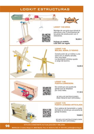 KITS EN CONSTANTE ACTUALIZACIÓN Y MEJORA
MICROLOG C/ Andrés Obispo 37, 28043 Madrid; Tfno: 91 759 59 10; FAX: 91 759 54 80; pedidos@microlog.es
LOGKIT ESTRUCTURAS
98
LOGKIT 1109 GRÚA
Montaje de una grúa que simula la
estructura y los 3 movimientos de
las grúas de construcción con 3
reductoras.
56,00 €
LOGKIT 1149
MOLINO, NORIA, Ó TIOVIVO
Construcción de un molino o una
noria con un diseño sencillo.
Giro muy lento.
La decoración artística queda
a cargo del alumno.
12,95 €
SE INCLUYE INSTRUCCIONES
PARA TARJETA 4007 (OPCIONAL)
LOGKIT 1146
PUERTA CORREDERA
Se construye una puerta de
garaje que se desplaza
por unos rieles.
17,10 €
SE INCLUYE INSTRUCCIONES PARA
TARJETA 4007 (OPCIONAL)
NUEVONUEVO
Incluye un maletín
LOG 5051 de regalo
LOGKIT 1176
PUERTA LEVADIZA ARTICULADA
Con cadena de transmisión y rueda
dentada se construye una puerta de
garaje levadiza.
18,60 €
 