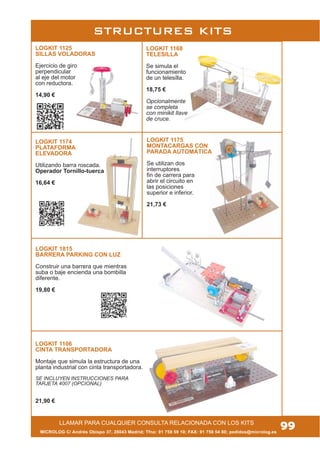 LOGKIT 1815
BARRERA PARKING CON LUZ
Construir una barrera que mientras
suba o baje encienda una bombilla
diferente.
19,80 €
LLAMAR PARA CUALQUIER CONSULTA RELACIONADA CON LOS KITS
STRUCTURES KITS
LOGKIT 1168
TELESILLA
Se simula el
funcionamiento
de un telesilla.
18,75 €
Opcionalmente
se completa
con minikit llave
de cruce.
MICROLOG C/ Andrés Obispo 37, 28043 Madrid; Tfno: 91 759 59 10; FAX: 91 759 54 80; pedidos@microlog.es
99
LOGKIT 1125
SILLAS VOLADORAS
Ejercicio de giro
perpendicular
al eje del motor
con reductora.
14,90 €
LOGKIT 1106
CINTA TRANSPORTADORA
Montaje que simula la estructura de una
planta industrial con cinta transportadora.
SE INCLUYEN INSTRUCCIONES PARA
TARJETA 4007 (OPCIONAL)
21,90 €
LOGKIT 1175
MONTACARGAS CON
PARADA AUTOMÁTICA
Se utilizan dos
interruptores
fin de carrera para
abrir el circuito en
las posiciones
superior e inferior.
21,73 €
LOGKIT 1174
PLATAFORMA
ELEVADORA
Utilizando barra roscada.
Operador Tornillo-tuerca
16,64 €
 