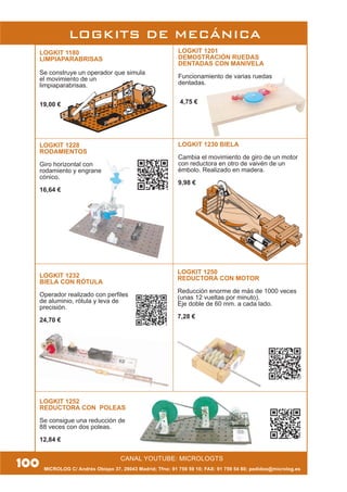MICROLOG C/ Andrés Obispo 37, 28043 Madrid; Tfno: 91 759 59 10; FAX: 91 759 54 80; pedidos@microlog.es
CANAL YOUTUBE: MICROLOGTS
LOGKIT 1232
BIELA CON RÓTULA
Operador realizado con perfiles
de aluminio, rótula y leva de
precisión.
24,70 €
LOGKIT 1252
REDUCTORA CON POLEAS
Se consigue una reducción de
88 veces con dos poleas.
12,84 €
LOGKITS DE MECÁNICA
100
LOGKIT 1201
DEMOSTRACIÓN RUEDAS
DENTADAS CON MANIVELA
Funcionamiento de varias ruedas
dentadas.
4,75 €
LOGKIT 1180
LIMPIAPARABRISAS
Se construye un operador que simula
el movimiento de un
limpiaparabrisas.
19,00 €
LOGKIT 1228
RODAMIENTOS
Giro horizontal con
rodamiento y engrane
cónico.
16,64 €
LOGKIT 1250
REDUCTORA CON MOTOR
Reducción enorme de más de 1000 veces
(unas 12 vueltas por minuto).
Eje doble de 60 mm. a cada lado.
7,28 €
LOGKIT 1230 BIELA
Cambia el movimiento de giro de un motor
con reductora en otro de vaivén de un
émbolo. Realizado en madera.
9,98 €
 