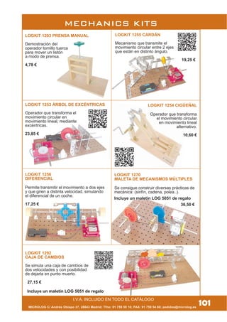 MICROLOG C/ Andrés Obispo 37, 28043 Madrid; Tfno: 91 759 59 10; FAX: 91 759 54 80; pedidos@microlog.es
101
LOGKIT 1292
CAJA DE CAMBIOS
Se simula una caja de cambios de
dos velocidades y con posibilidad
de dejarla en punto muerto.
27,15 €
I.V.A. INCLUIDO EN TODO EL CATÁLOGO
MECHANICS KITS
LOGKIT 1255 CARDÁN
Mecanismo que transmite el
movimiento circular entre 2 ejes
que están en distinto ángulo.
19,25 €
LOGKIT 1253 ÁRBOL DE EXCÉNTRICAS
Operador que transforma el
movimiento circular en
movimiento lineal, mediante
excéntricas.
23,85 €
LOGKIT 1203 PRENSA MANUAL
Demostración del
operador tornillo tuerca
para mover un listón
a modo de prensa.
4,78 €
LOGKIT 1270
MALETA DE MECANISMOS MÚLTIPLES
Se consigue construir diversas prácticas de
mecánica: (sinfín, cadena, polea..).
36,50 €
LOGKIT 1254 CIGÜEÑAL
Operador que transforma
el movimiento circular
en movimiento lineal
alternativo.
10,60 €
LOGKIT 1256
DIFERENCIAL
Permite transmitir el movimiento a dos ejes
y que giren a distinta velocidad, simulando
el diferencial de un coche.
17,25 €
Incluye un maletín LOG 5051 de regalo
Incluye un maletín LOG 5051 de regalo
 