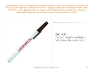 Mai um parceiro , que  atua no segmento promocional há 23 anos, e tem a solução perfeita para divulgar a sua empresa ou os seus produtos. Além de contar com uma equipe de profissionais altamente qualificados, temos como lema principal; a pontualidade nas entregas, a eficácia na confecção e o menor custo benefício, que aliados ao bom gosto, permite confeccionar seus brindes com sofisticação e estilo.271ORÇAMENTO DÊ O Nº DESTA PAGINA-->