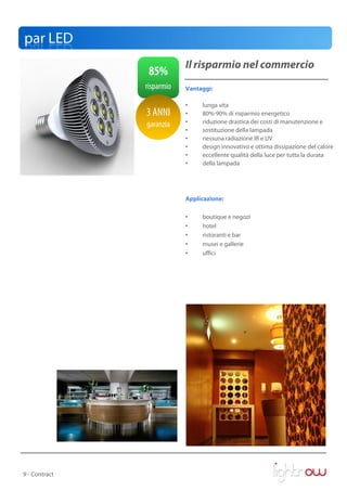 par LED
                           Il risparmio nel commercio
                85%
               risparmio   Vantaggi:

                           •    lunga vita
               3 ANNI      •    80%-90% di risparmio energetico
               garanzia    •    riduzione drastica dei costi di manutenzione e
                           •    sostituzione della lampada
                           •    nessuna radiazione IR e UV
                           •    design innovativo e ottima dissipazione del calore
                           •    eccellente qualità della luce per tutta la durata
                           •    della lampada




                           Applicazione:

                           •    boutique e negozi
                           •    hotel
                           •    ristoranti e bar
                           •    musei e gallerie
                           •    uffici




9 - Contract
 