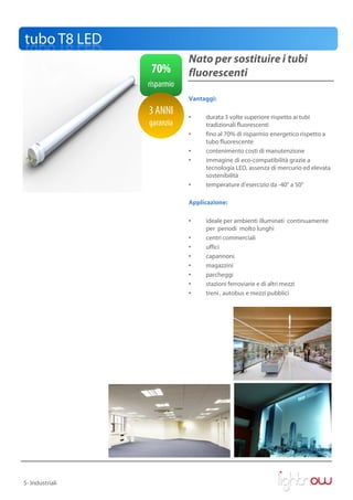 tubo T8 LED
                             Nato per sostituire i tubi
                  70%        fluorescenti
                 risparmio
                             Vantaggi:

                 3 ANNI      •    durata 3 volte superiore rispetto ai tubi
                 garanzia         tradizionali fluorescenti
                             •    fino al 70% di risparmio energetico rispetto a
                                  tubo fluorescente
                             •    contenimento costi di manutenzione
                             •    immagine di eco-compatibilità grazie a
                                  tecnologia LED, assenza di mercurio ed elevata
                                  sostenibilità
                             •    temperature d’esercizio da -40° a 50°

                             Applicazione:

                             •    ideale per ambienti illuminati continuamente
                                  per periodi molto lunghi
                             •    centri commerciali
                             •    uffici
                             •    capannoni
                             •    magazzini
                             •    parcheggi
                             •    stazioni ferroviarie e di altri mezzi
                             •    treni , autobus e mezzi pubblici




5- Industriali
 