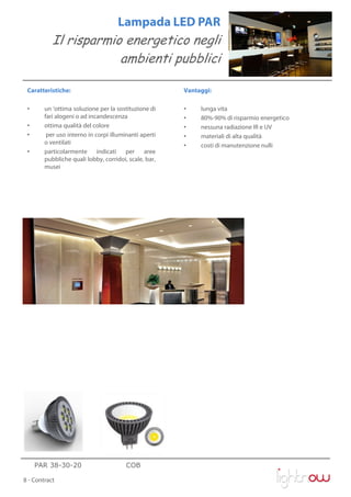 Lampada LED PAR
           Il risparmio energetico negli
                       ambienti pubblici

 Caratteristiche:                                      Vantaggi:

 •      un ‘ottima soluzione per la sostituzione di    •    lunga vita
        fari alogeni o ad incandescenza                •    80%-90% di risparmio energetico
 •      ottima qualità del colore                      •    nessuna radiazione IR e UV
 •       per uso interno in corpi illuminanti aperti   •    materiali di alta qualità
        o ventilati                                    •    costi di manutenzione nulli
 •      particolarmente indicati per aree
        pubbliche quali lobby, corridoi, scale, bar,
        musei




     PAR 38-30-20                       COB

8 - Contract
 