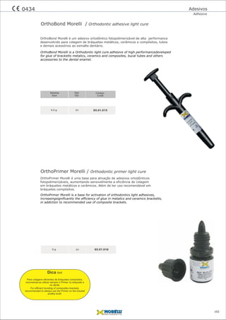 OrthoPrimer Morelli / Orthodontic primer light cure
01 85.01.0165 g
OrthoBond Morelli / Orthodontic adhesive light cure
01
Código
Code
Qtd
Qty
85.01.0154,0 g
Medida
Size
OrthoBond Morelli is a Orthodontic light cure adhesive of high performancedeveloped
for glue of bracketts metalics, ceramics and composites, bucal tubes and others
accessories to the dental enamel.
OrthoBond Morelli é um adesivo ortodôntico fotopolimerizável de alta performance
desenvolvido para colagem de bráquetes metálicos, cerâmicos e compósitos, tubos
e demais acessórios ao esmalte dentário.
OrthoPrimer Morelli is a base for activation of orthodontics light adhesives,
increasingsignificantly the efficiency of glue in metalics and ceramics bracketts,
in addiction to recommended use of composite brackets.
OrthoPrimer Morelli é uma base para ativação de adesivos ortodônticos
fotopolimerizáveis, aumentando sensivelmente a eficiência de colagem
em bráquetes metálicos e cerâmicos. Além de ter uso recomendável em
bráquetes compósitos.
Adesivos
Adhesive
102
0434
Para colagens eﬁcientes de bráquetes compósitos,
recomenda-se utilizar sempre o Primer no bráquete e
no dente.
Dica hint
For efﬁcient bonding of composites brackets,
recommended to always use the Primer on the bracket
andthe tooth.
 