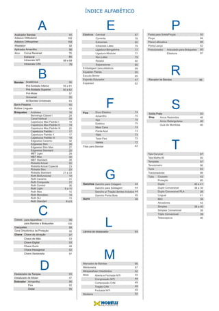 A
B
D
P
R
S
T
ÍNDICE ALFABÉTICO
Bandas Anatômica
Pré-Soldada Inferior
Pré-Soldada Superior
Pré-Molar
Universal
kit Bandas Universais
Barra Palatina
Botões Linguais
Bráquetes
Acalcador Bandas
Aplicador Amarrilho
Arco
Extraoral
Curva Reversel
Intraorais NiTi
Intraorais CrNi
Destacador de Tampas
Distalizado de Molarr
Dobrador Armarrilho
Riscador de Bandas
Solda Prata
Stop
Adesivo Orthobond
Adesivo Orthoprimer
Afastador
91
90
70
65
68 e 69
70
102
102
92
CCaixas
Casquetes
Cera Ortodôntica de Proteção
Chave
para Bandas e Bráquetes
para Aparelhos
Chave Hexagonal
Chave Sextavada
Chave de Mão
Chave Digital
Chave Gurin
Chave de ativação
Fios
Distal
M
95
E
F
Elásticos
Fios
GGanchos
Gurin
LLâmina de destacador 93
Andrews
Benvenga Classe I
Canal Vertical
Capelozza Max Padrão I
Capelozza Max Padrão II
Capelozza Max Padrão III
Capelozza Padrão I
Capelozza Padrão II
Capelozza Padrão III
Edgewise Ceramic
Edgewise Slim
Edgewise Slim Max
Edgewise Standard
MBT Light
MBT Max
MBT Standard
Ricketts Actual
Ricketts Actual Especial
Ricketts Slim
Ricketts Standard
Roth Biofuncional
Roth Ceramic
Roth Composite
Roth Control
Roth Light
Roth Max
Roth Monobloc
Roth SLI
Roth Standart
Cervical
Corrente
Extraorais
Intraorais Latex
Ligadura-Bengalinha
Ligadura-Modular
Non Latex
Rotator
Separadores
Duro Elástico
Amarrilho
Aço
Estético
Meia Cana
Ponta Azul
TMA
Twist Flex
Vareta
Tala Cervical
Tela Malha 80
Template
Tensiometro
Torre
Tracionadores
Tubo Cruzado
Proteção
Duplo
Duplo Conversível
Duplo Conversível PLA
Lingual
Mini
Ativadores
Simples
Simples Conversível
Triplo Conversível
Telescópicos
Gancho para Colagem
Gancho para Soldagem
Gancho p/ Tração dentes inclusos
Gancho Ponta Bola
Marcador de Bandas
Mentoneira
Miniparafuso Ortodôntico
Mola
Pasta para SoldaPinças
Pinça
Placa Lábioativa
Ponta Lança
Arcos Redondos
Arcos Retangulares
Guia de Mordidas
Posicionador Articulado para Bráquetes
Elásticos
Moldeira
Aberta e Fechada NiTi
Compressão NiTi
Compressão CrNi
Tração CrNi
Fechada NiTi
Fitas para Bandar
Embalagem para elásticos
Equiplan Planas
Escudo Bimler
Esporão Educador
Expansor
16
24
34
19
19
20
17
17
18
32
26
27
25
29
30
28
22
23
23
21 e 33
12
31
31
36
9 a 11
15
14
13
6 a 8
56
59 e 61
60 e 62
57
55
63
45
43
87
78
80
79
77
77
79
80
80
99
85
85
47
82
50
94
66
52
90
97
50
46
46
46
87
50
97
96
93
88
43
80
40 e 41
38 e 39
38
41
38
43
38 a 40
38
39
46
74
75
75
75
74
73
73
72
72
63
44
44
44
45
48
95
87
52
49
49
49
49
49
92
99
100
88
50
97
53
53
48
52
97
93
47
96
92
95
 